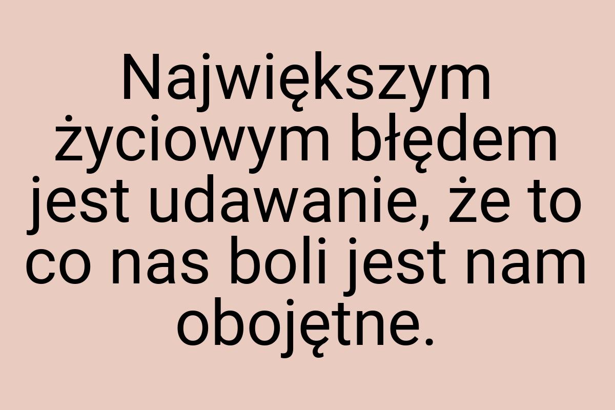 Największym życiowym błędem jest udawanie, że to co nas