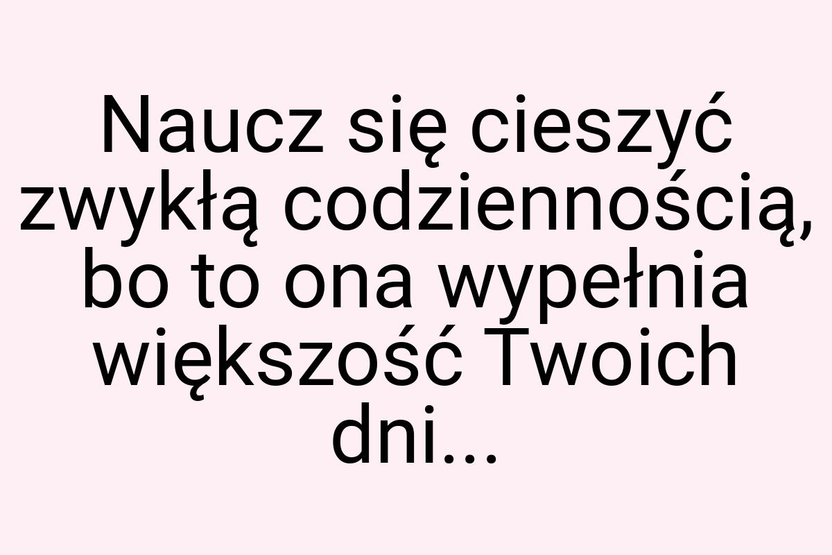 Naucz się cieszyć zwykłą codziennością, bo to ona wypełnia