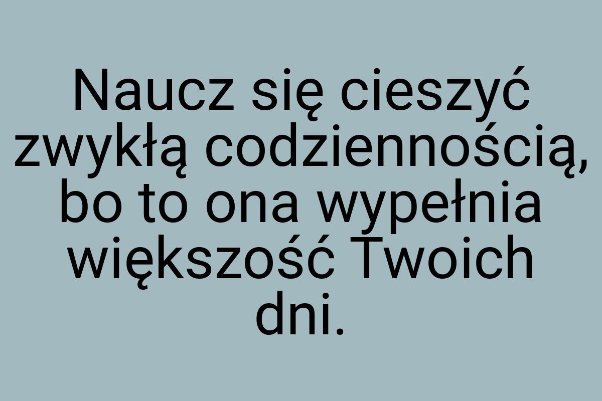 Naucz się cieszyć zwykłą codziennością, bo to ona wypełnia