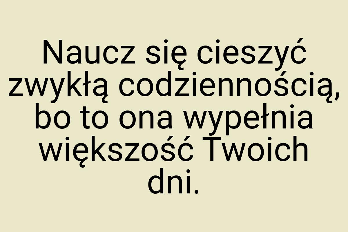 Naucz się cieszyć zwykłą codziennością, bo to ona wypełnia