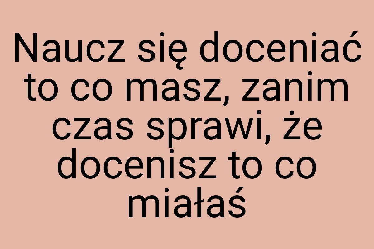 Naucz się doceniać to co masz, zanim czas sprawi, że