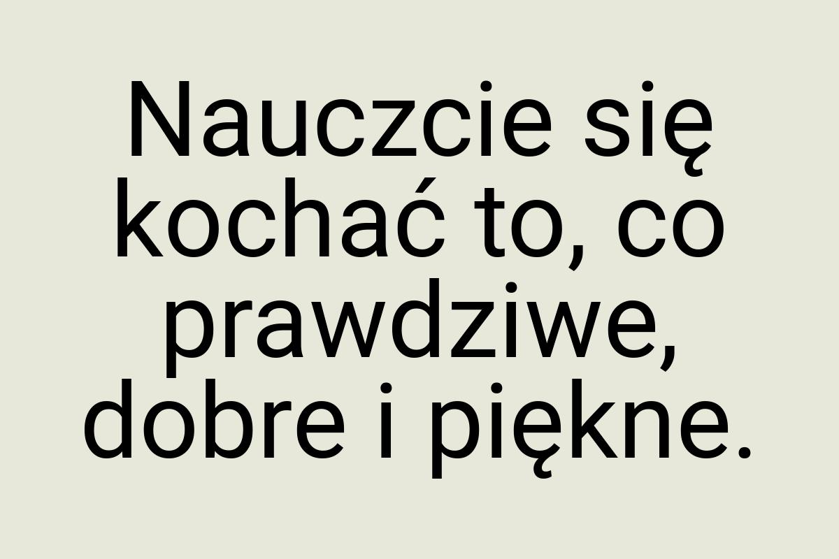 Nauczcie się kochać to, co prawdziwe, dobre i piękne