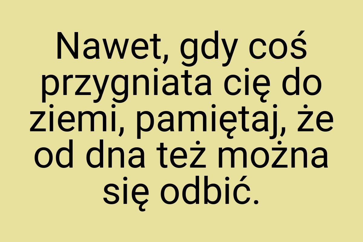 Nawet, gdy coś przygniata cię do ziemi, pamiętaj, że od dna