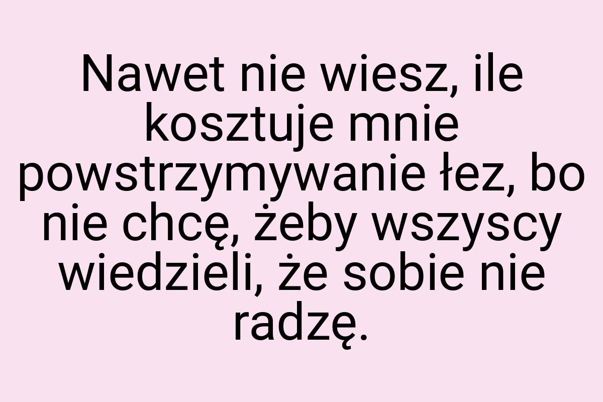 Nawet nie wiesz, ile kosztuje mnie powstrzymywanie łez, bo