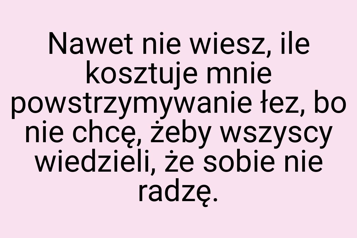 Nawet nie wiesz, ile kosztuje mnie powstrzymywanie łez, bo