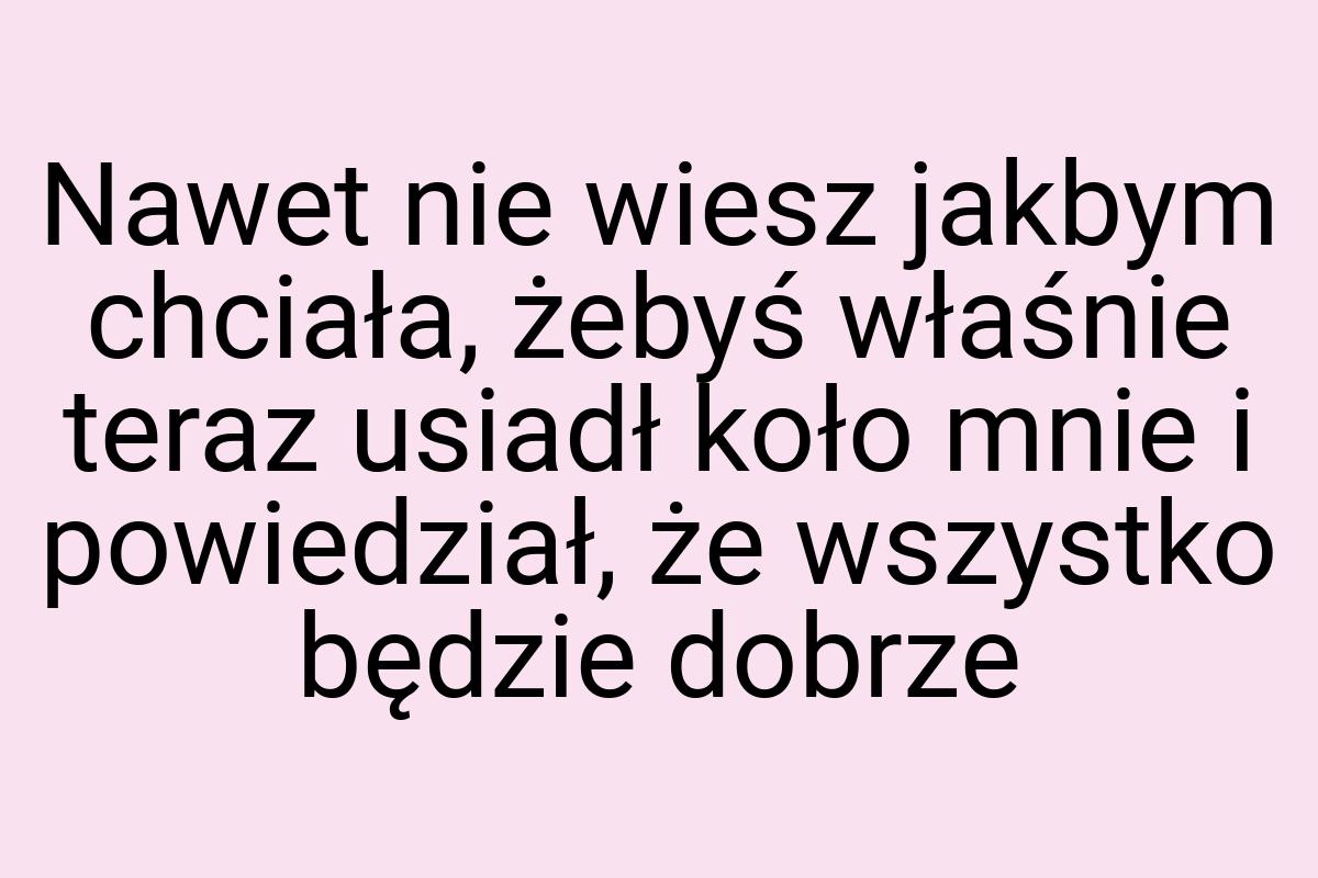 Nawet nie wiesz jakbym chciała, żebyś właśnie teraz usiadł
