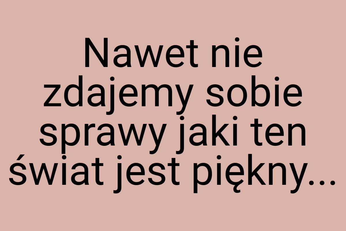 Nawet nie zdajemy sobie sprawy jaki ten świat jest piękny