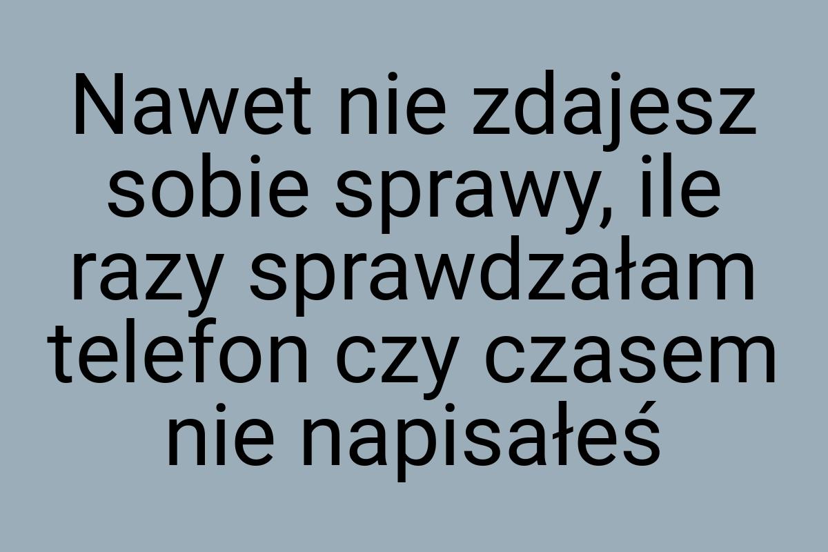 Nawet nie zdajesz sobie sprawy, ile razy sprawdzałam