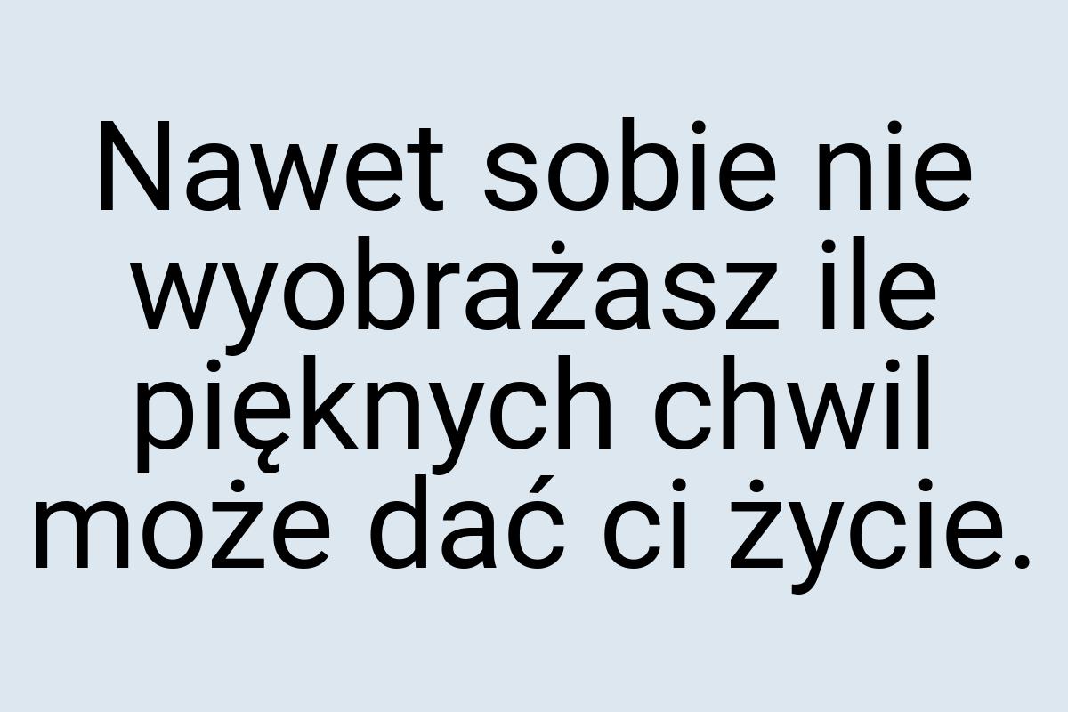 Nawet sobie nie wyobrażasz ile pięknych chwil może dać ci