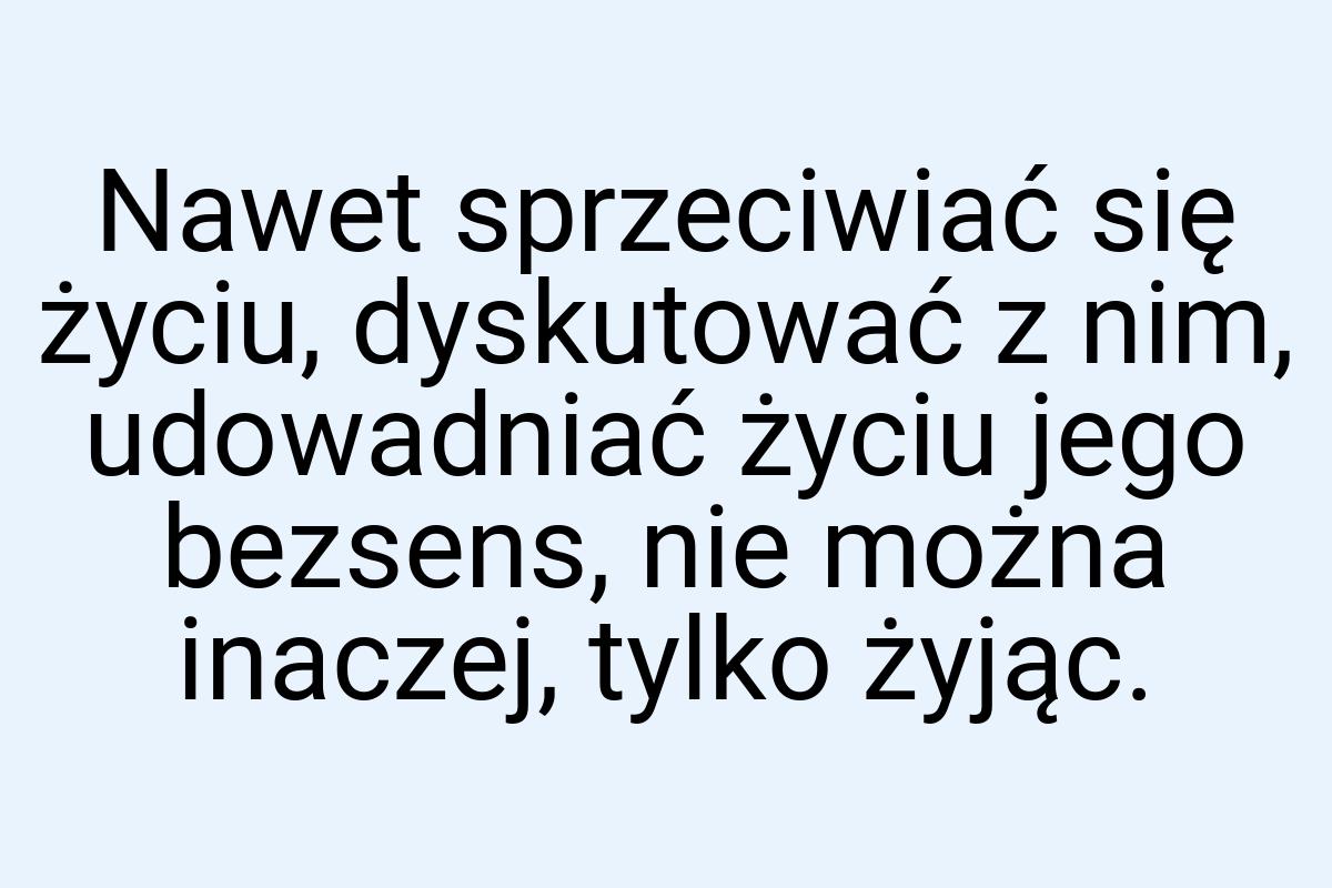 Nawet sprzeciwiać się życiu, dyskutować z nim, udowadniać