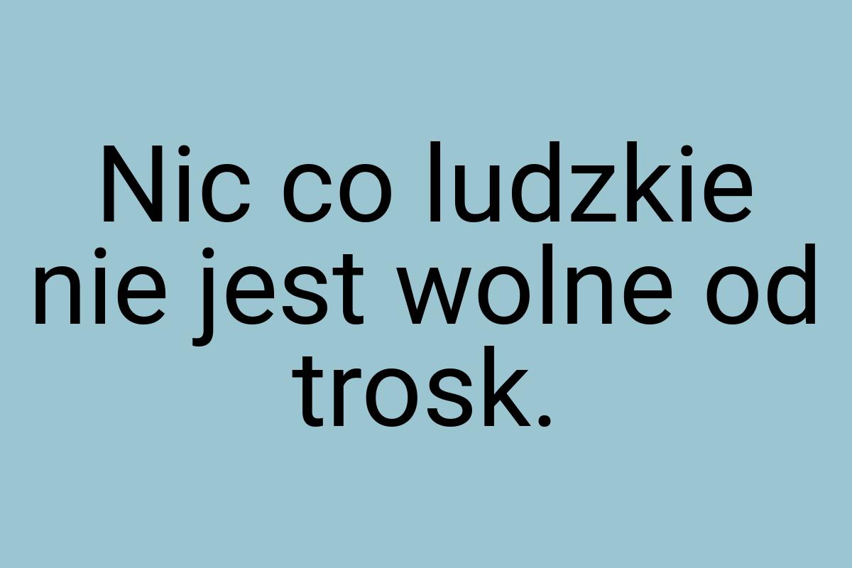 Nic co ludzkie nie jest wolne od trosk