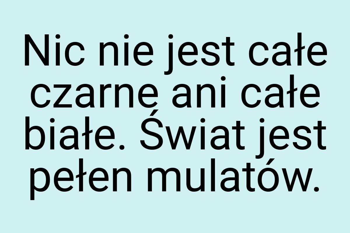 Nic nie jest całe czarne ani całe białe. Świat jest pełen