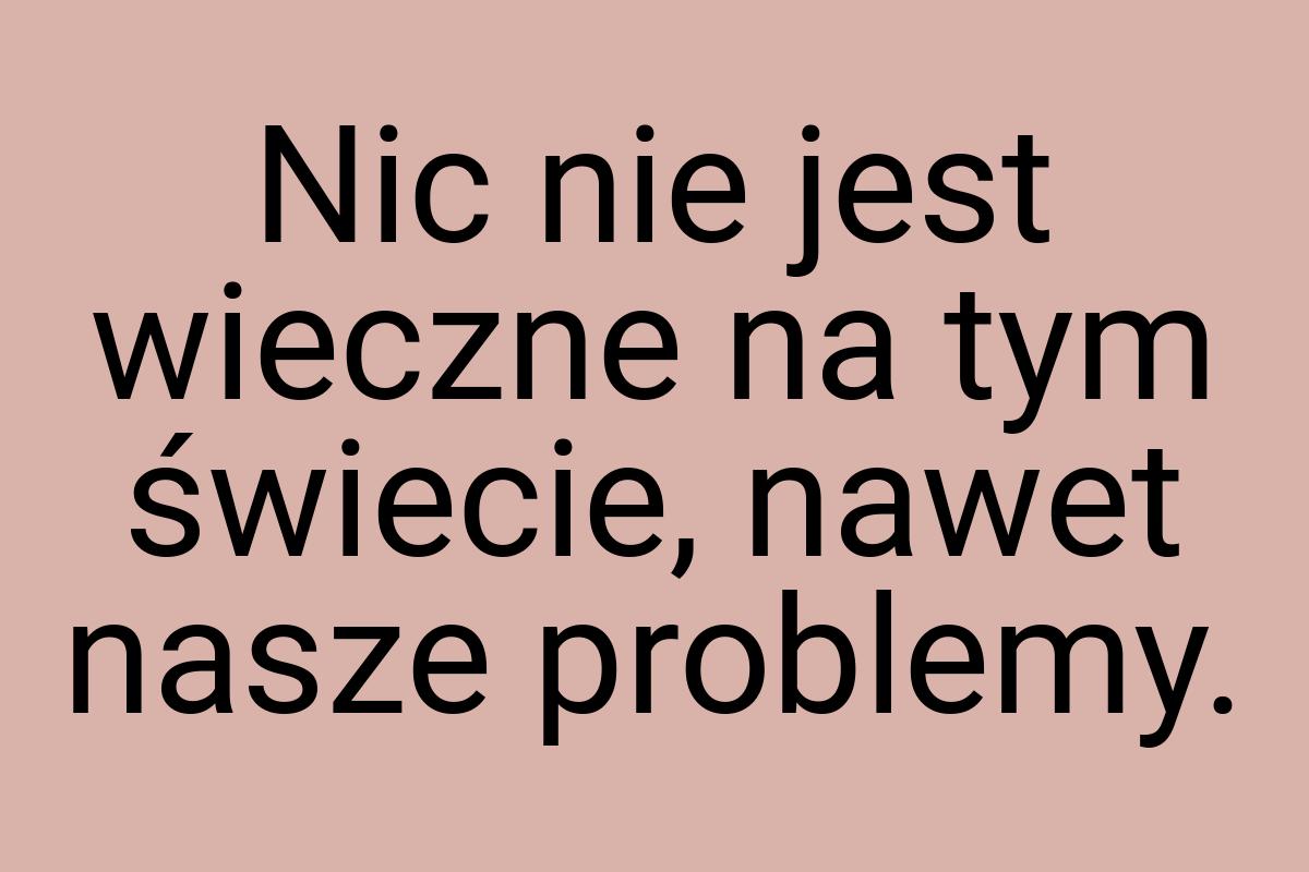 Nic nie jest wieczne na tym świecie, nawet nasze problemy