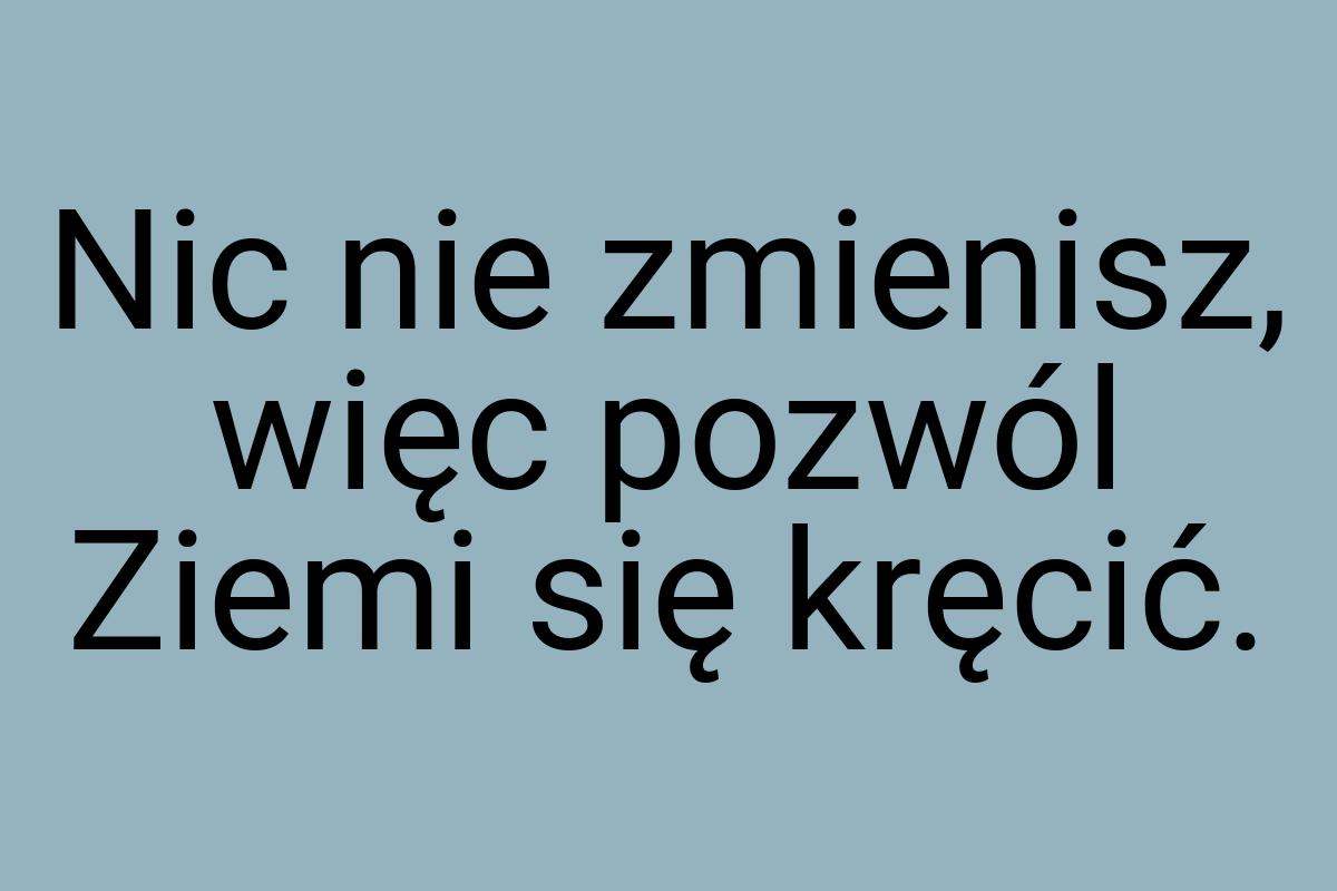 Nic nie zmienisz, więc pozwól Ziemi się kręcić