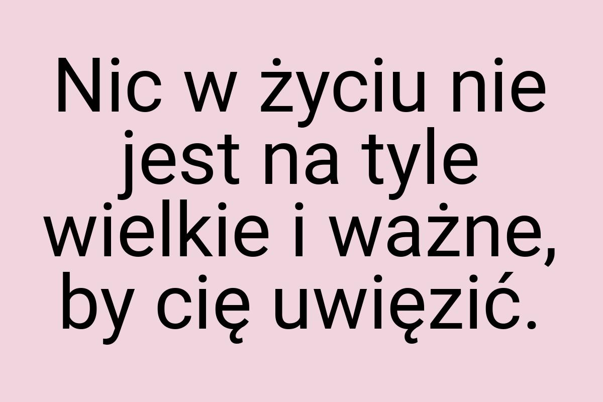 Nic w życiu nie jest na tyle wielkie i ważne, by cię