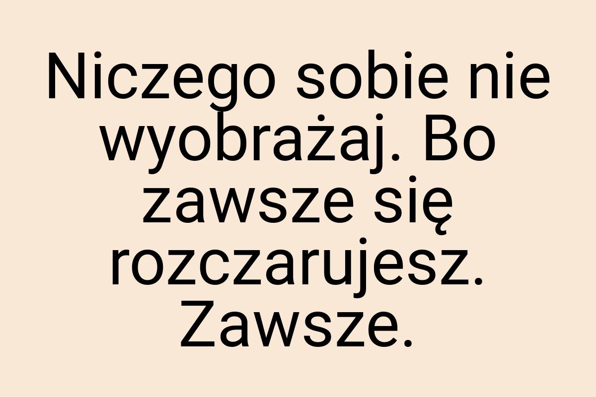 Niczego sobie nie wyobrażaj. Bo zawsze się rozczarujesz