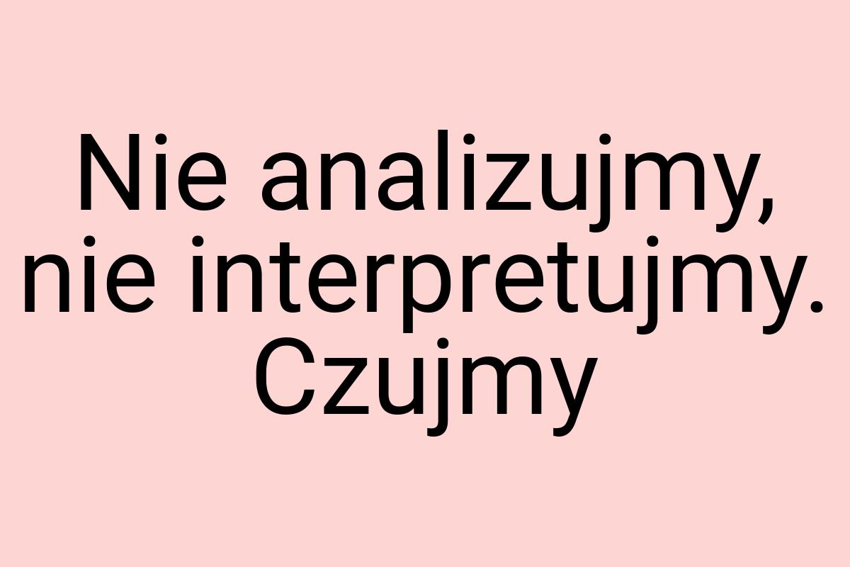 Nie analizujmy, nie interpretujmy. Czujmy