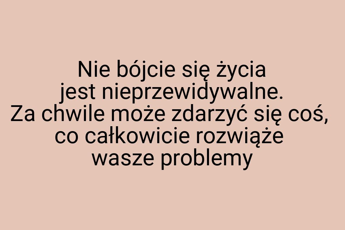 Nie bójcie się życia jest nieprzewidywalne. Za chwile może