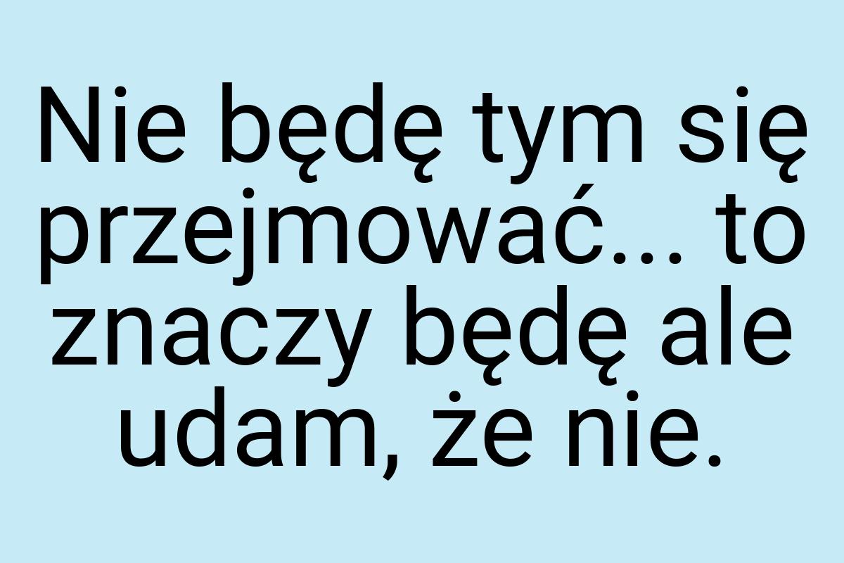 Nie będę tym się przejmować... to znaczy będę ale udam, że