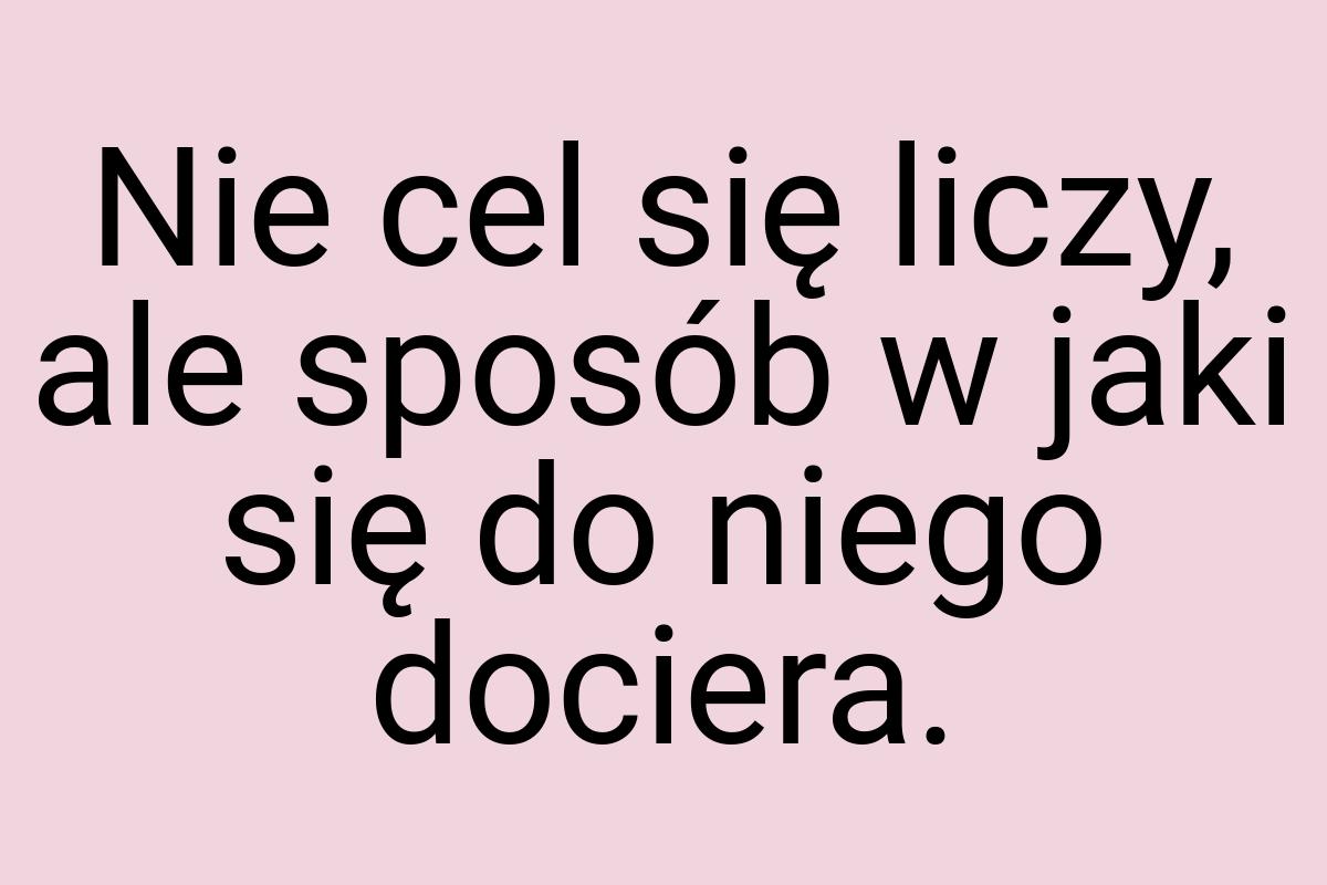 Nie cel się liczy, ale sposób w jaki się do niego dociera