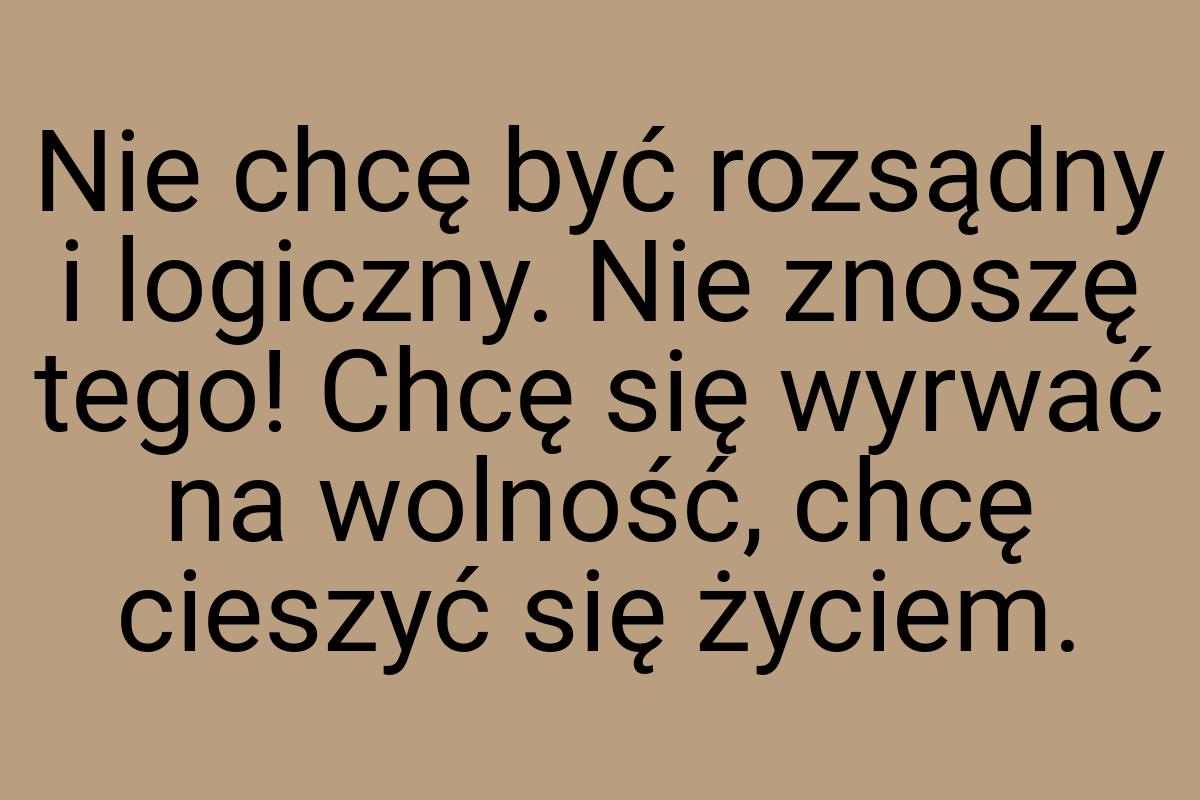 Nie chcę być rozsądny i logiczny. Nie znoszę tego! Chcę się