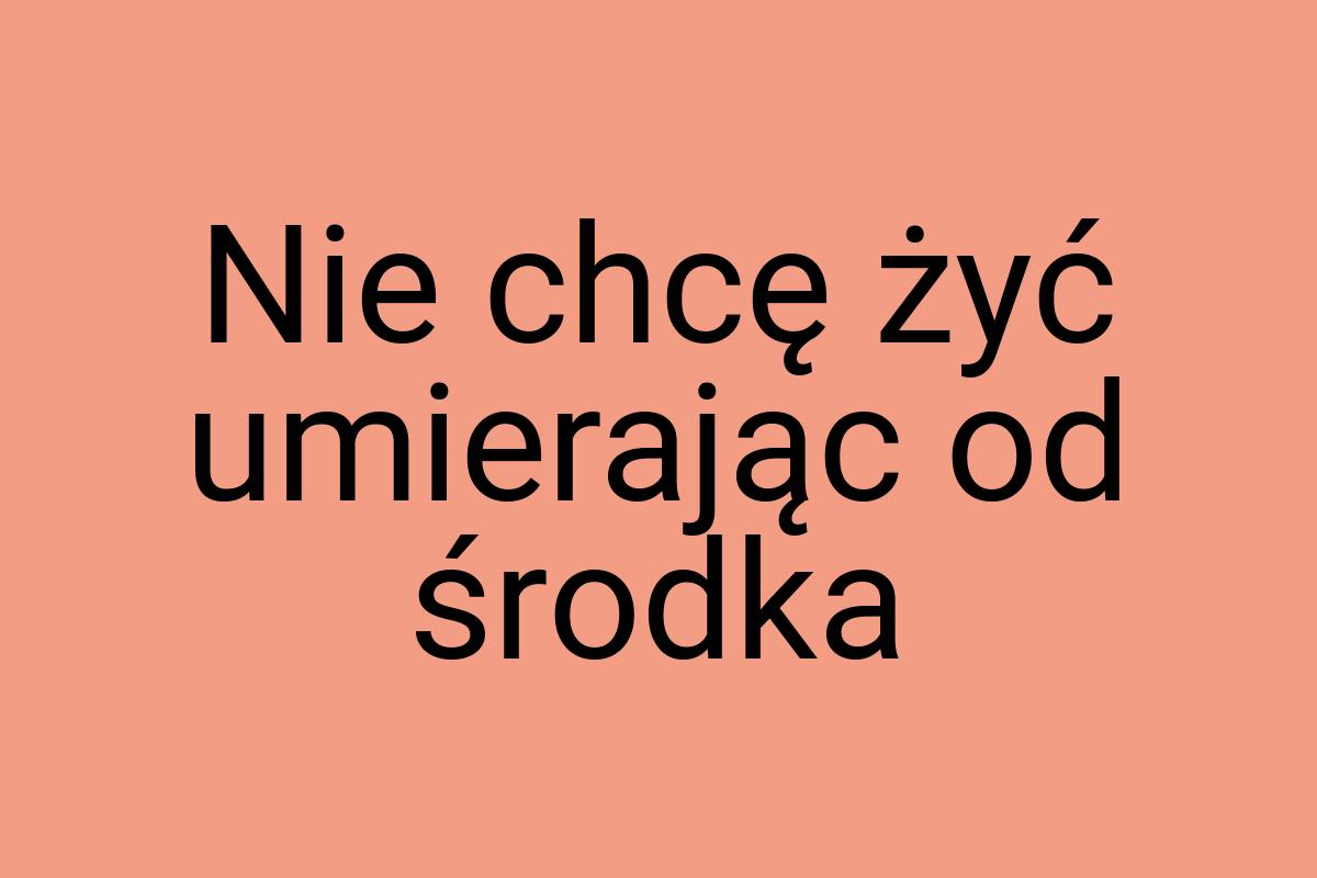 Nie chcę żyć umierając od środka