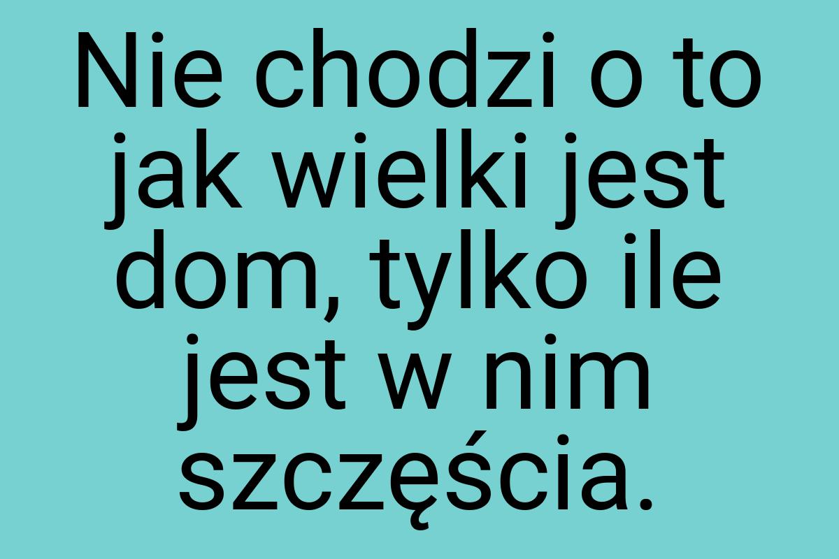 Nie chodzi o to jak wielki jest dom, tylko ile jest w nim