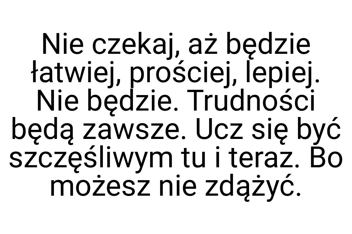 Nie czekaj, aż będzie łatwiej, prościej, lepiej. Nie