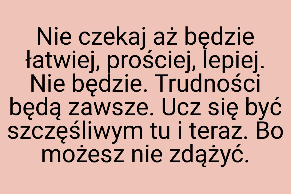 Nie czekaj aż będzie łatwiej, prościej, lepiej. Nie będzie