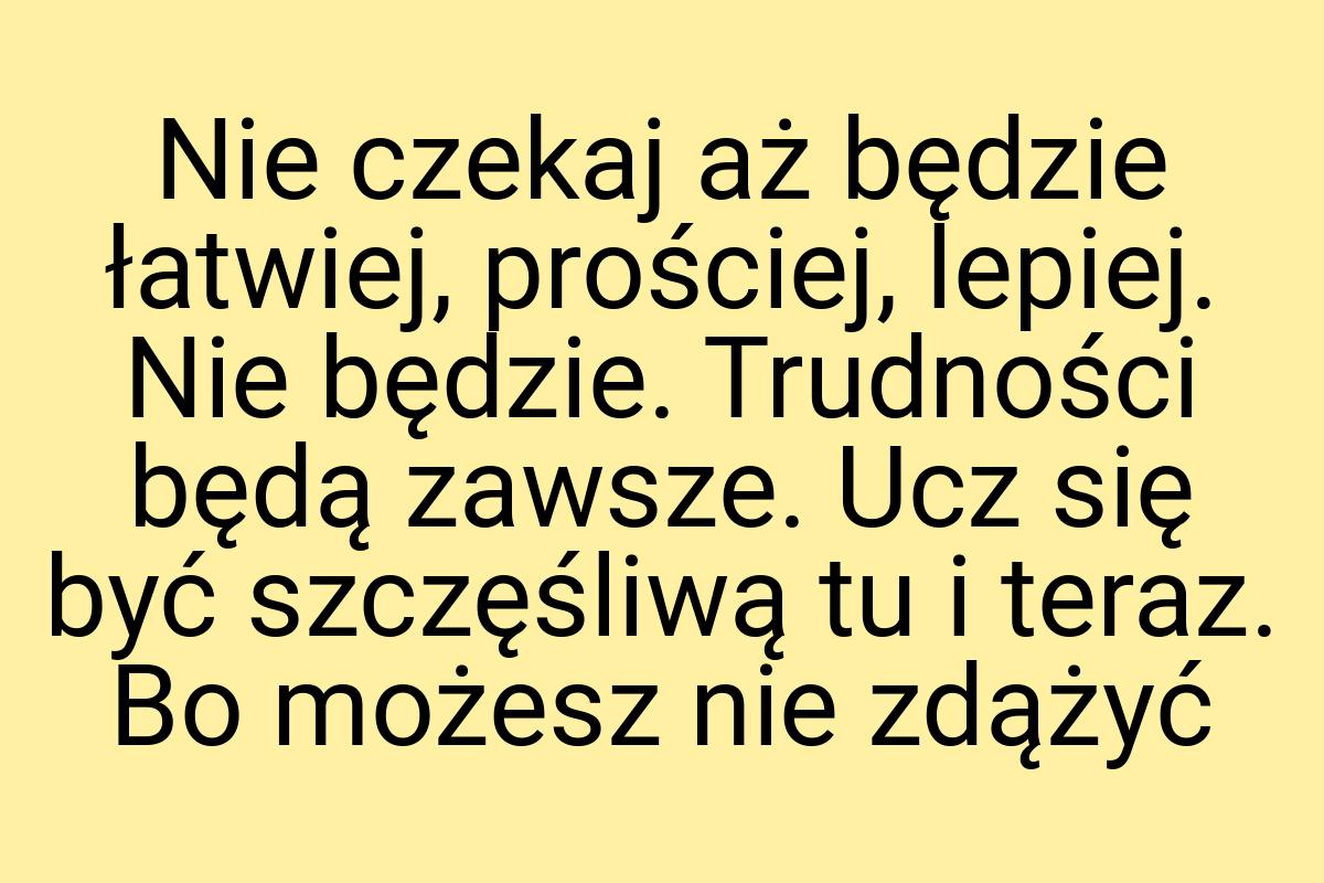 Nie czekaj aż będzie łatwiej, prościej, lepiej. Nie będzie