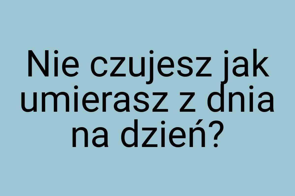 Nie czujesz jak umierasz z dnia na dzień