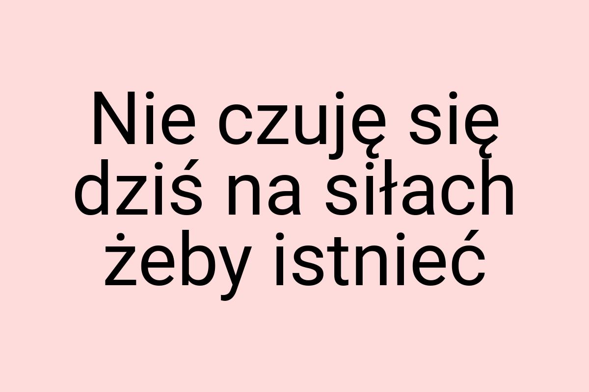 Nie czuję się dziś na siłach żeby istnieć