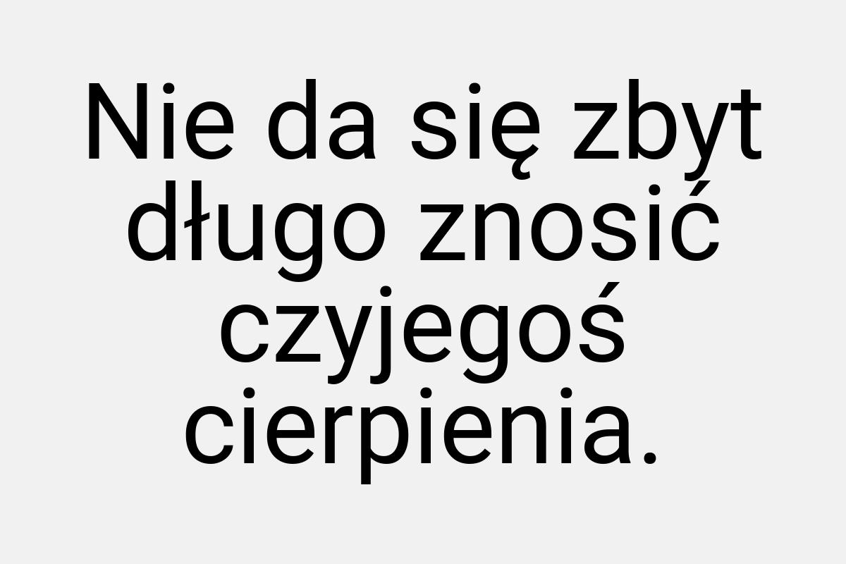 Nie da się zbyt długo znosić czyjegoś cierpienia