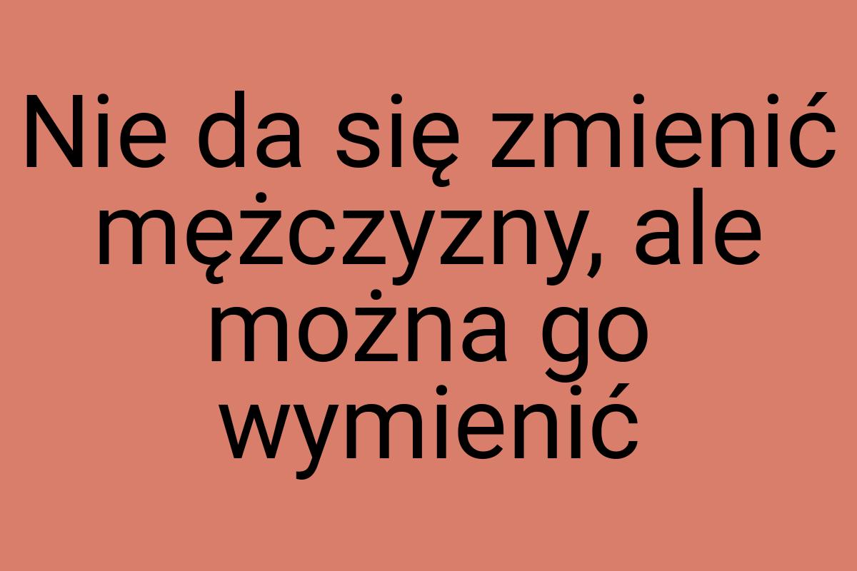 Nie da się zmienić mężczyzny, ale można go wymienić