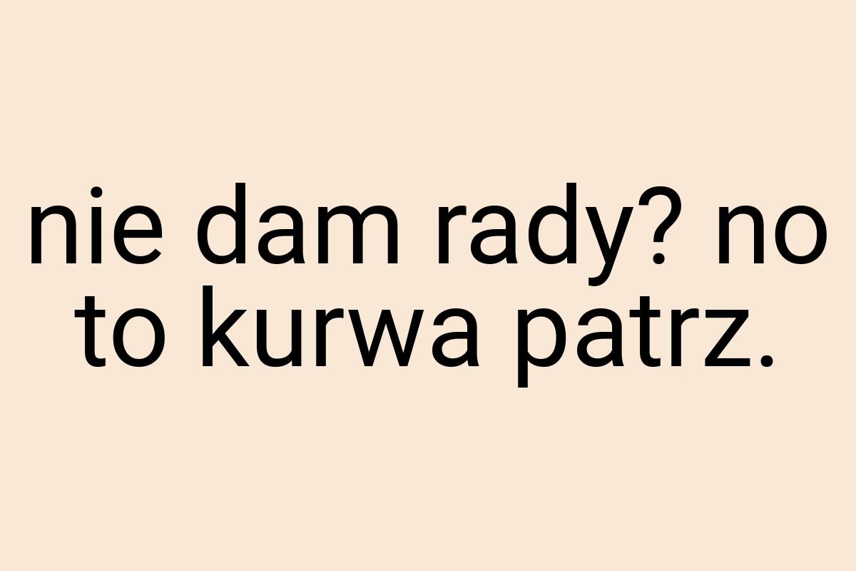 Nie dam rady? no to kurwa patrz