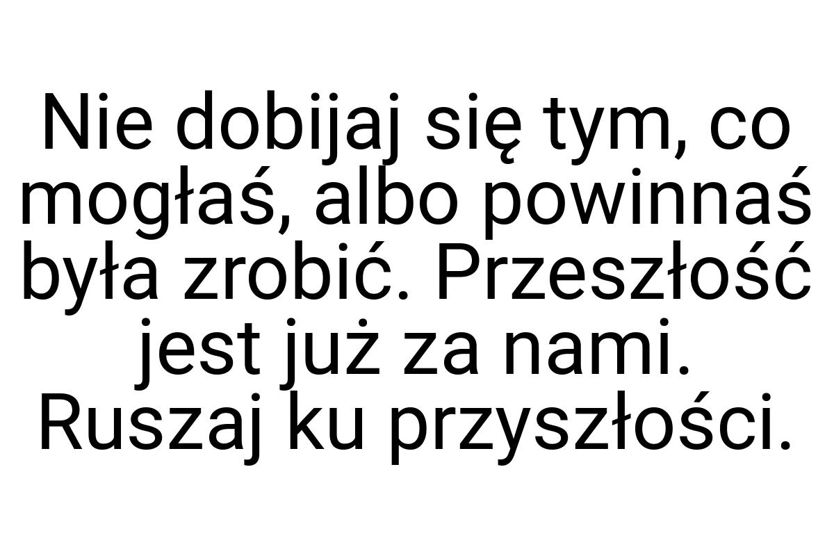 Nie dobijaj się tym, co mogłaś, albo powinnaś była zrobić