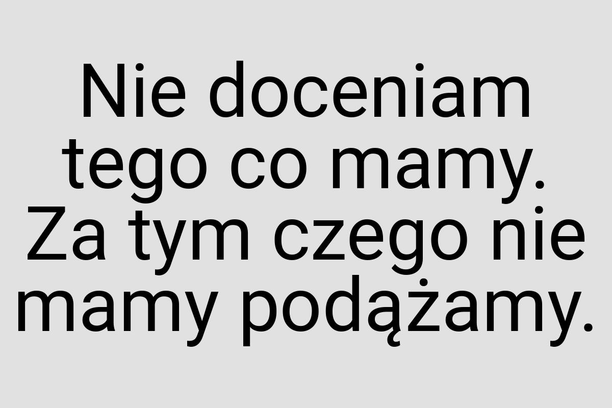 Nie doceniam tego co mamy. Za tym czego nie mamy podążamy