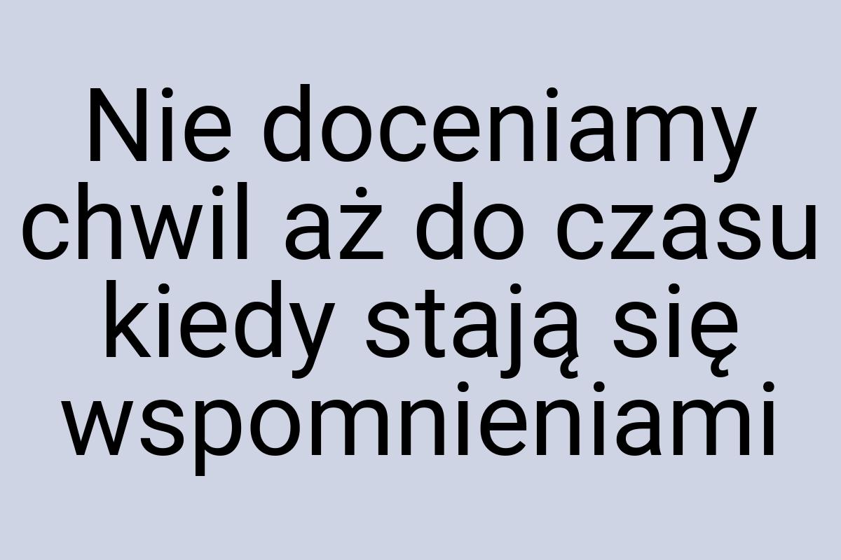 Nie doceniamy chwil aż do czasu kiedy stają się