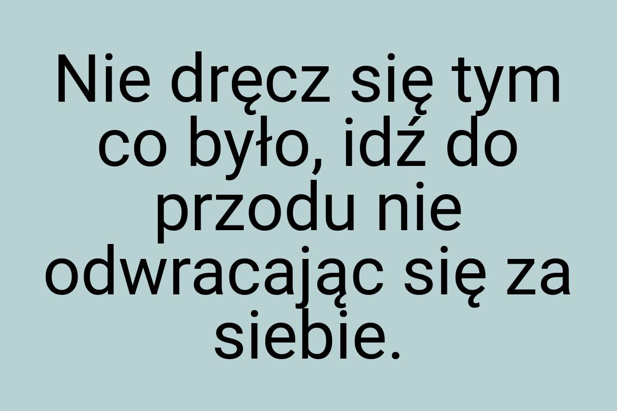 Nie dręcz się tym co było, idź do przodu nie odwracając się