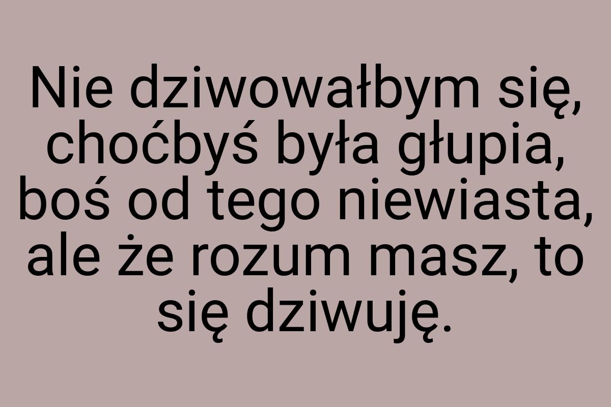 Nie dziwowałbym się, choćbyś była głupia, boś od tego