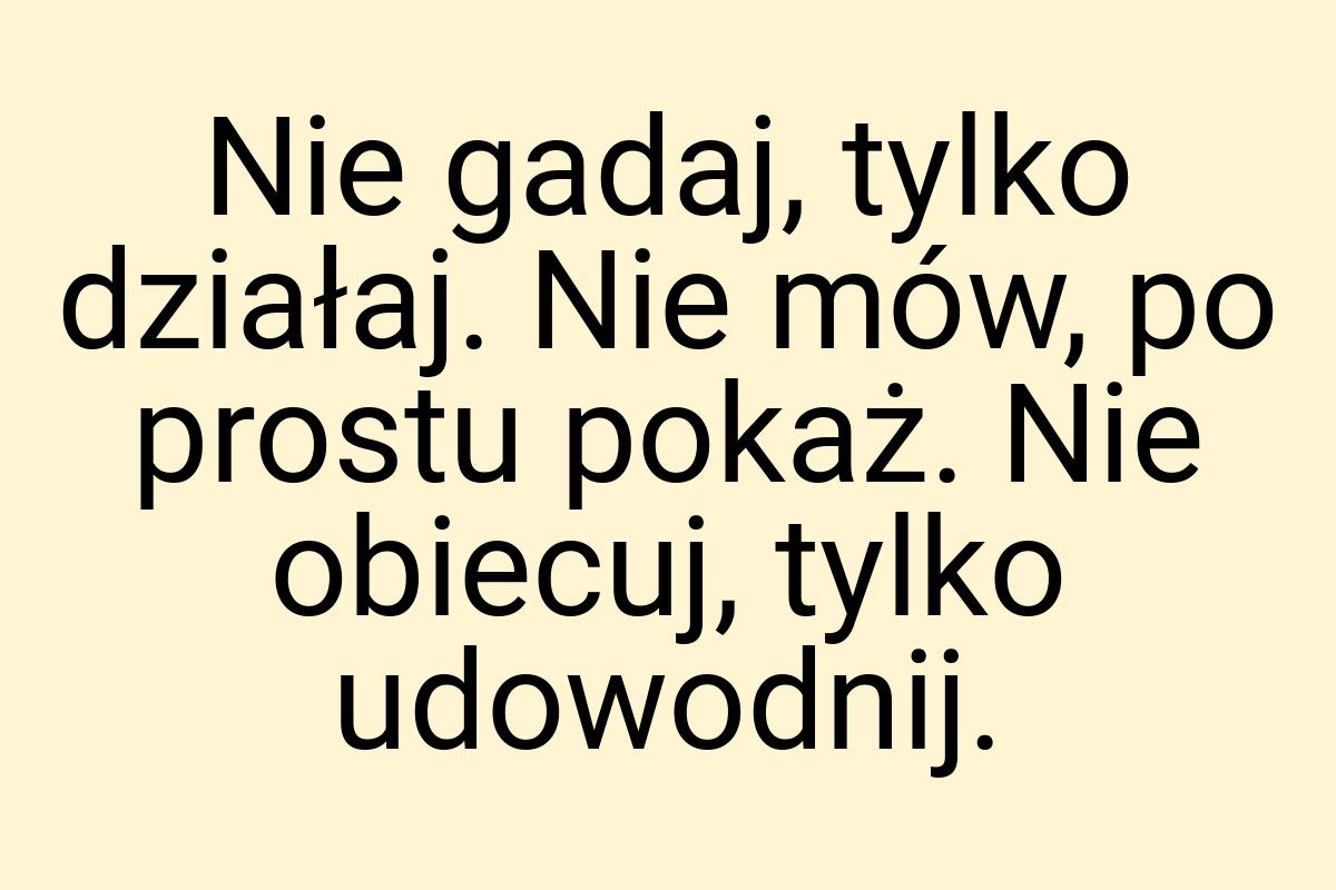 Nie gadaj, tylko działaj. Nie mów, po prostu pokaż. Nie