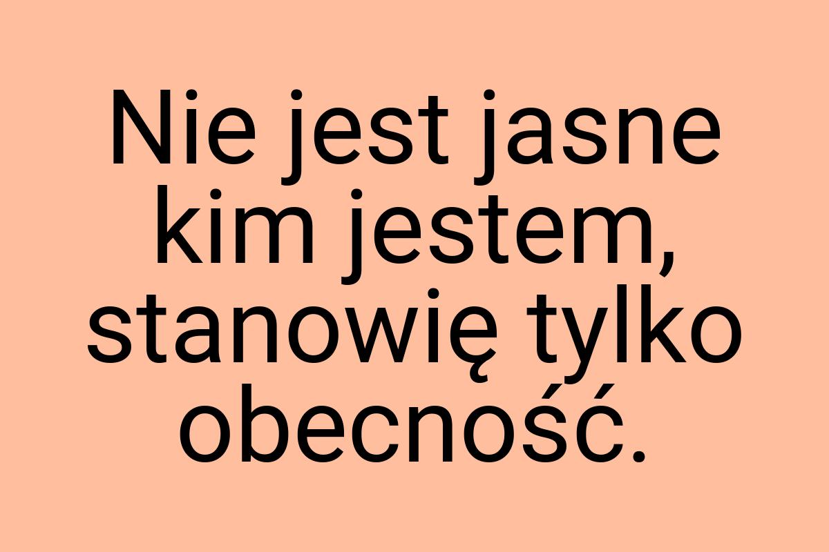 Nie jest jasne kim jestem, stanowię tylko obecność