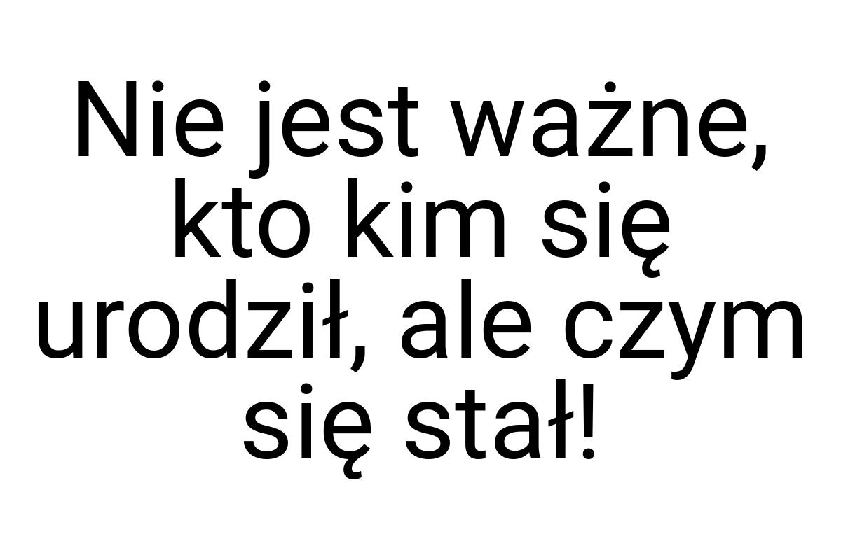 Nie jest ważne, kto kim się urodził, ale czym się stał