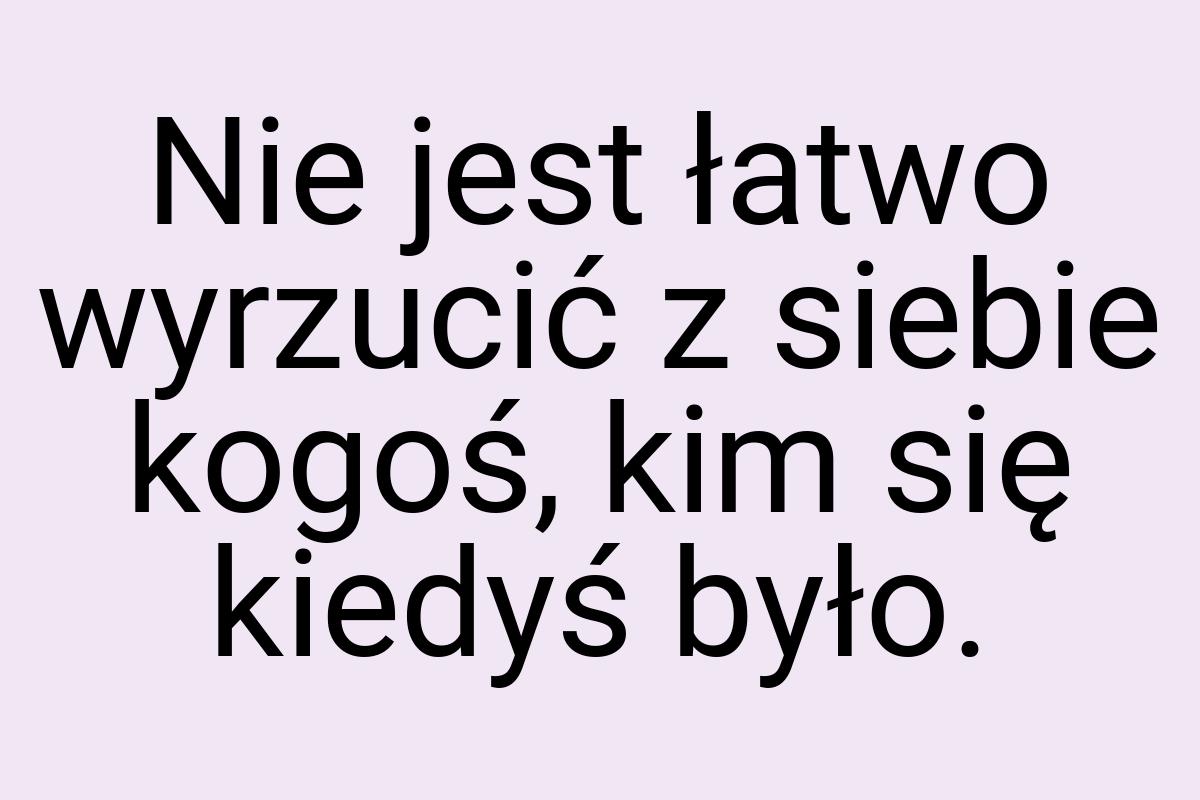 Nie jest łatwo wyrzucić z siebie kogoś, kim się kiedyś było