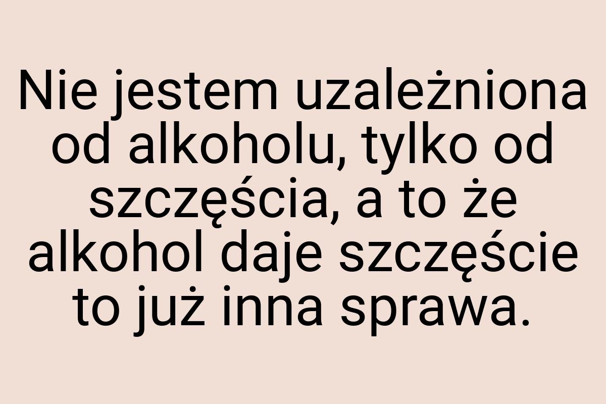 Nie jestem uzależniona od alkoholu, tylko od szczęścia, a