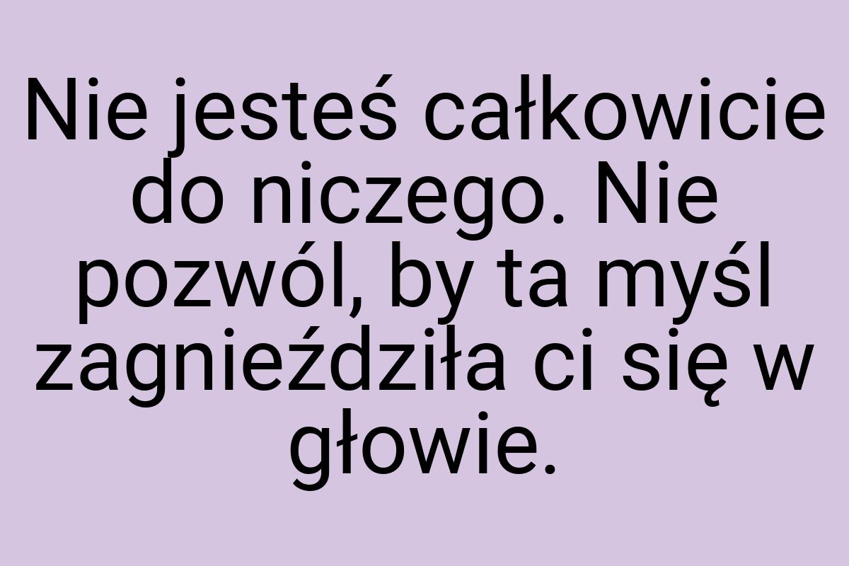 Nie jesteś całkowicie do niczego. Nie pozwól, by ta myśl