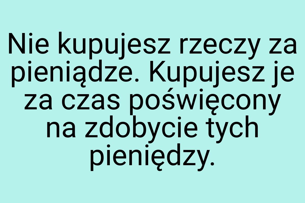 Nie kupujesz rzeczy za pieniądze. Kupujesz je za czas