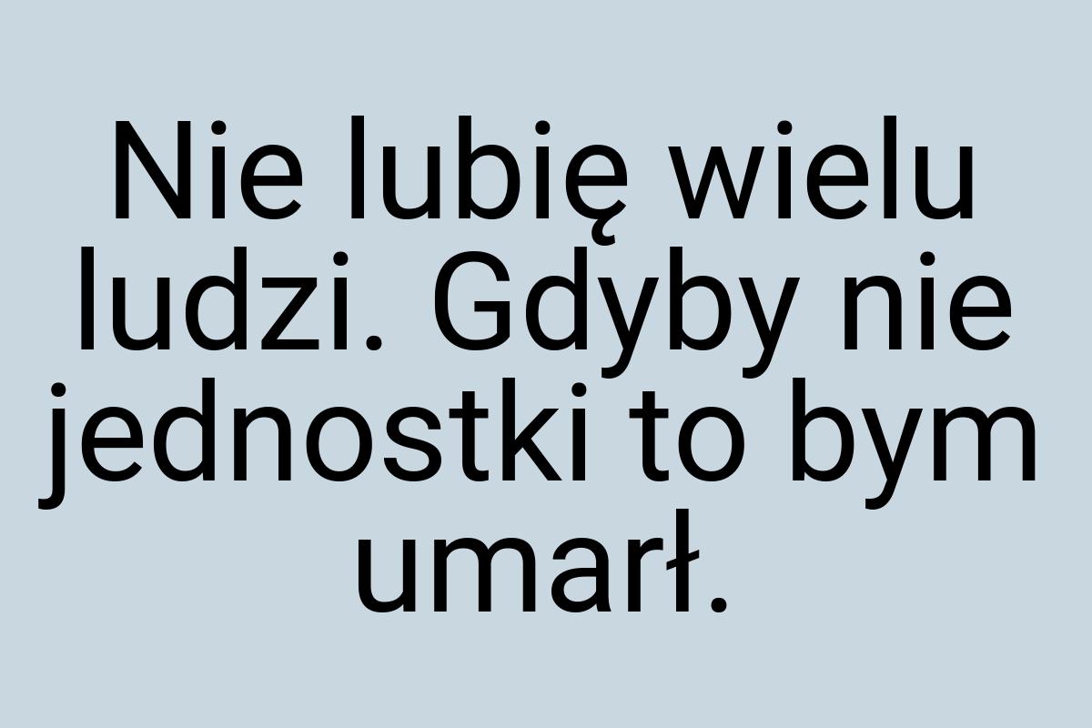 Nie lubię wielu ludzi. Gdyby nie jednostki to bym umarł