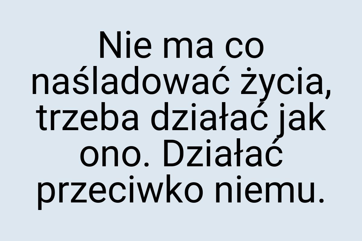 Nie ma co naśladować życia, trzeba działać jak ono. Działać