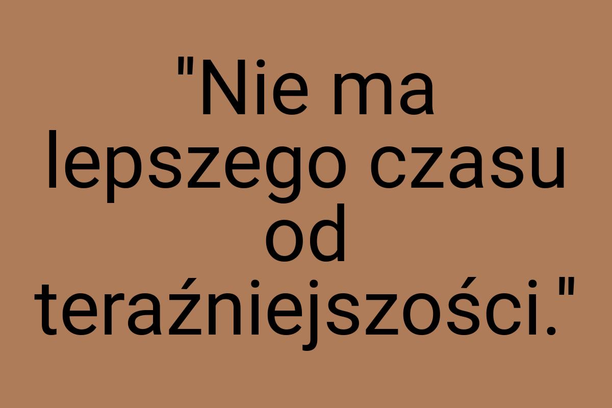 ''Nie ma lepszego czasu od teraźniejszości